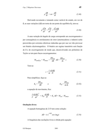Cap. 2 Máquinas Síncronas                                                   48

                                   dθ       dδ
                                 p dt = ω + dt                           (2.48)


      Derivando novamente e tomando como variável de estado, em vez de
δ, as suas variações (∆δ) em torno de um ponto de equilíbrio δ0, tem-se:

                                d2θ d2δ d2(∆δ)
                            p       = 2 =                                (2.49)
                                dt2  dt   dt2

      A uma variação do ângulo de carga corresponde um escorregamento e
por consequência os enrolamentos do rotor (amortecedores e indutor) serão
percorridos por correntes eléctricas induzidas que por sua vez irão provocar
um binário electromagnético. O binário em regime transitório será função
de δ e do escorregamento de modo que, desenvolvendo em polinómio de
Taylor se tem para fracos escorregamentos:

                                         ∂Mem      ∂Mem
                Mem(δ,s) = Memav +            ∆δ +      s                (2.50)
                                          ∂δ        ∂s

      Tem-se:

                                       1 d(∆δ)
                                  s=                                     (2.51)
                                       ω dt

      Para simplificar, faça-se:

                       ∂Mem                                       ∂Mem
                Ks =                e                      KD =          (2.52)
                        ∂δ                                        ω ∂s

      a equação do movimento, fica:

              J d(∆δ) 2 d(∆δ)
              p dt2 + KD dt + Ks
                                 ∆δ = Mext - Memav                       (2.53)



Oscilações livres

      A equação homogénea de 2.53 tem como solução:

                                       -t/τd
                            ∆δ = A e           sen (ωdt)                 (2.54)

      A frequência das oscilações livres é obtida pela equação:



Gil Marques                                       2001
 