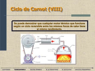 16
Ciclo de Carnot (VIII)
CONTENIDO TERMODINÁMICA MOTOR TÉRMICO M. ALTERNATIVOS M. ROTATIVOS CIRCUITO FRIGORÍFICO
Se puede demostrar que cualquier motor térmico que funcione
según un ciclo reversible entre los mismos focos de calor tiene
el mismo rendimiento.
 