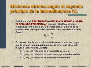 18
Eficiencia térmica según el segundo
principio de la termodinámica (I)
CONTENIDO TERMODINÁMICA MOTOR TÉRMICO M. ALTERNATIVOS M. ROTATIVOS CIRCUITO FRIGORÍFICO
 Definiremos el RENDIMIENTO o EFICIENCIA TÉRMICA SEGÚN
EL SEGUNDO PRINCIPIO (ƞs) como la relación entre las
eficiencias térmica real (ƞt) y de Carnot (ƞc) . Da idea de la
eficiencia de la máquina respecto de la máxima teórica, la de
Carnot.
c
t
s
η
η
η 
 En consecuencia, como el rendimiento no puede ser mayor
que la unidad (una máquina no puede tener una eficiencia
mayor a la teórica de Carnot):
• Si ƞt < ƞc , la máquina es irreversible pero real
• Si ƞt = ƞc , la máquina es reversible y por ello imposible
• Si ƞt > ƞc , la máquina es totalmente imposible
 