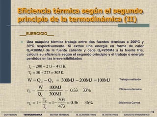 19
Eficiencia térmica según el segundo
principio de la termodinámica (II)
K
303
273
30
T
K
473
273
200
T
F
c






CONTENIDO TERMODINÁMICA MOTOR TÉRMICO M. ALTERNATIVOS M. ROTATIVOS CIRCUITO FRIGORÍFICO
 Una máquina térmica trabaja entre dos fuentes térmicas a 200ºC y
30ºC respectivamente. Si extrae una energía en forma de calor
QC=300MJ de la fuente caliente y cede QF=200MJ a la fuente fría,
calcula su eficiencia según el segundo principio y el trabajo o energía
perdidos en las irreversibilidades
___EJERCICIO___
36%
0.36
473
303
1
T
T
1
η
c
F
c 




100MJ
200MJ
300MJ
Q
Q
W F
C 



 Trabajo realizado
33%
0.33
300MJ
100MJ
Q
W
η
C
t 

 Eficiencia térmica
Eficiencia Carnot
 