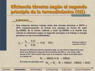 20
Eficiencia térmica según el segundo
principio de la termodinámica (III)
CONTENIDO TERMODINÁMICA MOTOR TÉRMICO M. ALTERNATIVOS M. ROTATIVOS CIRCUITO FRIGORÍFICO
 Una máquina térmica trabaja entre dos fuentes térmicas a 200ºC y
30ºC respectivamente. Si extrae una energía en forma de calor
QC=300MJ de la fuente caliente y cede QF=200MJ a la fuente fría,
calcula su eficiencia según el segundo principio y el trabajo o energía
perdidos en las irreversibilidades
___EJERCICIO___
108MJ
300MJ·0.36
Wc 

92%
0.92
0.36
0.33
η
η
η
c
t
s 

 Eficiencia según el
segundo principio
Aunque la eficiencia térmica parezca baja, es una buena máquina ya que
tiene una eficiencia respecto de la máxima del 92% y , por tanto, sólo
pierde el 8%. Esto quiere decir que si la máquina fuera reversible haría
un trabajo de
El trabajo de pérdidas será
8MJ
100MJ
-
108MJ
W
-
W
W c
p 


 