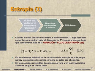 21
Entropía (I)
CONTENIDO TERMODINÁMICA MOTOR TÉRMICO M. ALTERNATIVOS M. ROTATIVOS CIRCUITO FRIGORÍFICO
...
S
Δ
T
S
Δ
T
Q 2
2
1
1 


 En los sistemas adiabáticos la variación de la entropía es nula ya que
no hay intercambio de energía en forma de calor con el exterior.
 En los procesos reversibles la entropía no varía y en los irreversibles
aumenta ya que se pierde calor
 Cuando el calor pasa de un sistema a otro de menor Tª, algo tiene que
aumentar para contrarrestar el descenso de Tª; ya que la energía tiene
que conservarse. Eso es la VARIACIÓN o FLUJO DE ENTROPÍA (ΔS)
¿A dónde va la
energía en forma
de calor que se
desprende en el
rozamiento, o al
frotarnos las
manos?
Al ambiente
que envuelve
al sistema
Al Universo
[J/K]
T
Q
S
Δ
i
i

 