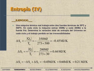 24
Entropía (IV)
CONTENIDO TERMODINÁMICA MOTOR TÉRMICO M. ALTERNATIVOS M. ROTATIVOS CIRCUITO FRIGORÍFICO
 Una máquina térmica real trabaja entre dos fuentes térmicas de 30ºC y
500ºC. En cada ciclo la máquina extrae 350MJ y cede 200MJ a la
fuente fría. Determina la variación total de entropía del Universo en
cada ciclo y el trabajo perdido en las irreversibilidades
___EJERCICIO___
MJ/K
0.45
500
273
350MJ
T
Q
S
Δ
h
h
c 






MJ/K
0.21
0.66MJ/K
0.45MJ/K
S
Δ
S
Δ
S
Δ f
c
t 






MJ/K
0.66
0
3
273
200MJ
T
Q
S
Δ
f
f
f 





 