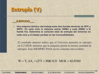 25
Entropía (V)
CONTENIDO TERMODINÁMICA MOTOR TÉRMICO M. ALTERNATIVOS M. ROTATIVOS CIRCUITO FRIGORÍFICO
 Una máquina térmica real trabaja entre dos fuentes térmicas de 30ºC y
500ºC. En cada ciclo la máquina extrae 350MJ y cede 200MJ a la
fuente fría. Determina la variación total de entropía del Universo en
cada ciclo y el trabajo perdido en las irreversibilidades
___EJERCICIO___
62.81MJ
MJ/K
30)K·0.21
(273
S
Δ
T
W t
f 



El resultado anterior indica que el Universo aumenta su entropía
en 0.21MJ/K mientras que la máquina pierde la misma cantidad de
entropía. Esto SIEMPRE PASA en los sistemas irreversibles
 