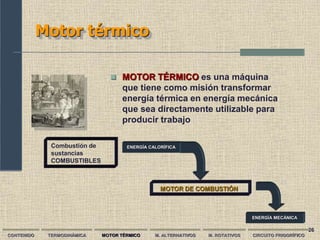 26
Motor térmico
 MOTOR TÉRMICO es una máquina
que tiene como misión transformar
energía térmica en energía mecánica
que sea directamente utilizable para
producir trabajo
CONTENIDO TERMODINÁMICA MOTOR TÉRMICO M. ALTERNATIVOS M. ROTATIVOS CIRCUITO FRIGORÍFICO
MOTOR DE COMBUSTIÓN
ENERGÍA CALORÍFICA
Combustión de
sustancias
COMBUSTIBLES
ENERGÍA MECÁNICA
 