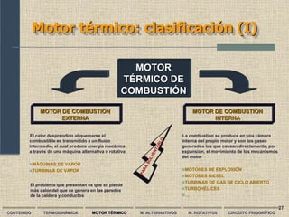27
MOTOR
TÉRMICO DE
COMBUSTIÓN
Motor térmico: clasificación (I)
CONTENIDO TERMODINÁMICA MOTOR TÉRMICO M. ALTERNATIVOS M. ROTATIVOS CIRCUITO FRIGORÍFICO
MOTOR DE COMBUSTIÓN
EXTERNA
MOTOR DE COMBUSTIÓN
INTERNA
El calor desprendido al quemarse el
combustible es transmitido a un fluido
intermedio, el cual produce energía mecánica
a través de una máquina alternativa o rotativa
MÁQUINAS DE VAPOR
TURBINAS DE VAPOR
La combustión se produce en una cámara
interna del propio motor y son los gases
generados los que causan directamente, por
expansión, el movimiento de los mecanismos
del motor
MOTORES DE EXPLOSIÓN
MOTORES DIESEL
TURBINAS DE GAS DE CICLO ABIERTO
TURBOHÉLICES
…
El problema que presentan es que se pierde
más calor del que se genera en las paredes
de la caldera y conductos
 