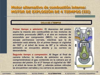 34
Motor alternativo de combustión interna:
MOTOR DE EXPLOSIÓN DE 4 TIEMPOS (III)
CONTENIDO TERMODINÁMICA MOTOR TÉRMICO M. ALTERNATIVOS M. ROTATIVOS CIRCUITO FRIGORÍFICO
CICLO DE 4 TIEMPOS
Primer tiempo o admisión: El descenso del pistón
aspira la mezcla aire combustible en los motores de
encendido provocado (MEP) o el aire en motores de
encendido por compresión (MEC). La válvula de
escape permanece cerrada, mientras que la de
admisión está abierta. En el primer tiempo el cigüeñal
da 180º y el árbol de levas da 90º y la válvula de
admisión se encuentra abierta y su carrera es
descendente.
Segundo tiempo o compresión: Al llegar al final de
carrera inferior, la válvula de admisión se cierra,
comprimiéndose el gas contenido en la cámara por el
ascenso del pistón. En el 2º tiempo el cigüeñal da 180º
y el árbol de levas da 180º, y además ambas válvulas
se encuentran cerradas y su carrera es ascendente.
 