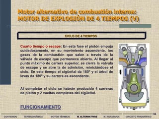36
Motor alternativo de combustión interna:
MOTOR DE EXPLOSIÓN DE 4 TIEMPOS (V)
CONTENIDO TERMODINÁMICA MOTOR TÉRMICO M. ALTERNATIVOS M. ROTATIVOS CIRCUITO FRIGORÍFICO
CICLO DE 4 TIEMPOS
Cuarto tiempo o escape: En esta fase el pistón empuja
cuidadosamente, en su movimiento ascendente, los
gases de la combustión que salen a través de la
válvula de escape que permanece abierta. Al llegar al
punto máximo de carrera superior, se cierra la válvula
de escape y se abre la de admisión, reiniciándose el
ciclo. En este tiempo el cigüeñal da 180º y el árbol de
levas da 180º y su carrera es ascendente.
Al completar el ciclo se habrán producido 4 carreras
de pistón y 2 vueltas completas del cigüeñal.
FUNCIONAMIENTO
 