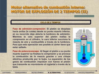 39
Motor alternativo de combustión interna:
MOTOR DE EXPLOSIÓN DE 2 TIEMPOS (II)
CONTENIDO TERMODINÁMICA MOTOR TÉRMICO M. ALTERNATIVOS M. ROTATIVOS CIRCUITO FRIGORÍFICO
CICLO DE 2 TIEMPOS
Fase de admisión-compresión: El pistón se desplaza
hacia arriba (la culata) desde su punto muerto inferior,
en su recorrido deja abierta la lumbrera de admisión.
Mientras la cara superior del pistón realiza la
compresión en el cilindro, la cara inferior succiona la
mezcla de aire y combustible a través de la lumbrera.
Para que esta operación sea posible el cárter tiene que
estar sellado.
Fase de potencia-escape: Al llegar el pistón a su punto
muerto superior se finaliza la compresión y se provoca
la combustión de la mezcla gracias a una chispa
eléctrica producida por la bujía. La expansión de los
gases de combustión impulsan con fuerza el pistón
que transmite su movimiento al cigüeñal a través de la
biela.
 