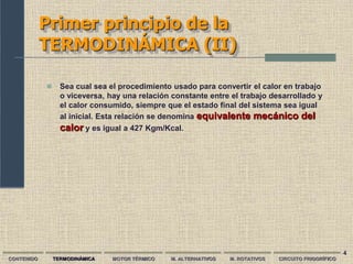 4
Primer principio de la
TERMODINÁMICA (II)
 Sea cual sea el procedimiento usado para convertir el calor en trabajo
o viceversa, hay una relación constante entre el trabajo desarrollado y
el calor consumido, siempre que el estado final del sistema sea igual
al inicial. Esta relación se denomina equivalente mecánico del
calor y es igual a 427 Kgm/Kcal.
CONTENIDO TERMODINÁMICA MOTOR TÉRMICO M. ALTERNATIVOS M. ROTATIVOS CIRCUITO FRIGORÍFICO
 