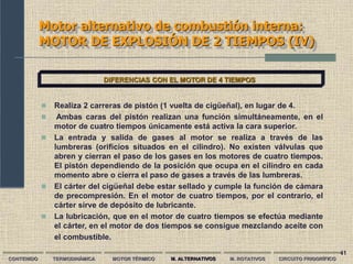 41
Motor alternativo de combustión interna:
MOTOR DE EXPLOSIÓN DE 2 TIEMPOS (IV)
CONTENIDO TERMODINÁMICA MOTOR TÉRMICO M. ALTERNATIVOS M. ROTATIVOS CIRCUITO FRIGORÍFICO
DIFERENCIAS CON EL MOTOR DE 4 TIEMPOS
 Realiza 2 carreras de pistón (1 vuelta de cigüeñal), en lugar de 4.
 Ambas caras del pistón realizan una función simultáneamente, en el
motor de cuatro tiempos únicamente está activa la cara superior.
 La entrada y salida de gases al motor se realiza a través de las
lumbreras (orificios situados en el cilindro). No existen válvulas que
abren y cierran el paso de los gases en los motores de cuatro tiempos.
El pistón dependiendo de la posición que ocupa en el cilindro en cada
momento abre o cierra el paso de gases a través de las lumbreras.
 El cárter del cigüeñal debe estar sellado y cumple la función de cámara
de precompresión. En el motor de cuatro tiempos, por el contrario, el
cárter sirve de depósito de lubricante.
 La lubricación, que en el motor de cuatro tiempos se efectúa mediante
el cárter, en el motor de dos tiempos se consigue mezclando aceite con
el combustible.
 