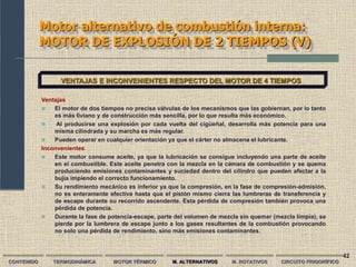 42
Motor alternativo de combustión interna:
MOTOR DE EXPLOSIÓN DE 2 TIEMPOS (V)
CONTENIDO TERMODINÁMICA MOTOR TÉRMICO M. ALTERNATIVOS M. ROTATIVOS CIRCUITO FRIGORÍFICO
VENTAJAS E INCONVENIENTES RESPECTO DEL MOTOR DE 4 TIEMPOS
Ventajas
 El motor de dos tiempos no precisa válvulas de los mecanismos que las gobiernan, por lo tanto
es más liviano y de construcción más sencilla, por lo que resulta más económico.
 Al producirse una explosión por cada vuelta del cigüeñal, desarrolla más potencia para una
misma cilindrada y su marcha es más regular.
 Pueden operar en cualquier orientación ya que el cárter no almacena el lubricante.
Inconvenientes
 Este motor consume aceite, ya que la lubricación se consigue incluyendo una parte de aceite
en el combustible. Este aceite penetra con la mezcla en la cámara de combustión y se quema
produciendo emisiones contaminantes y suciedad dentro del cilindro que pueden afectar a la
bujía impiendo el correcto funcionamiento.
 Su rendimiento mecánico es inferior ya que la compresión, en la fase de compresión-admisión,
no es enteramente efectiva hasta que el pistón mismo cierra las lumbreras de transferencia y
de escape durante su recorrido ascendente. Esta pérdida de compresión también provoca una
pérdida de potencia.
 Durante la fase de potencia-escape, parte del volumen de mezcla sin quemar (mezcla limpia), se
pierde por la lumbrera de escape junto a los gases resultantes de la combustión provocando
no solo una pérdida de rendimiento, sino más emisiones contaminantes.
 