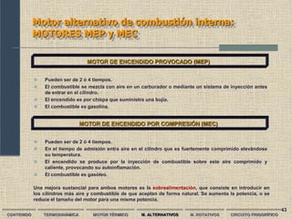 43
Motor alternativo de combustión interna:
MOTORES MEP y MEC
CONTENIDO TERMODINÁMICA MOTOR TÉRMICO M. ALTERNATIVOS M. ROTATIVOS CIRCUITO FRIGORÍFICO
MOTOR DE ENCENDIDO PROVOCADO (MEP)
 Pueden ser de 2 ó 4 tiempos.
 El combustible se mezcla con aire en un carburador o mediante un sistema de inyección antes
de entrar en el cilindro.
 El encendido es por chispa que suministra una bujía.
 El combustible es gasolina.
MOTOR DE ENCENDIDO POR COMPRESIÓN (MEC)
 Pueden ser de 2 ó 4 tiempos.
 En el tiempo de admisión entra aire en el cilindro que es fuertemente comprimido elevándose
su temperatura.
 El encendido se produce por la inyección de combustible sobre este aire comprimido y
caliente, provocando su autoinflamación.
 El combustible es gasóleo.
Una mejora sustancial para ambos motores es la sobrealimentación, que consiste en introducir en
los cilindros más aire y combustible de que aceptan de forma natural. Se aumenta la potencia, o se
reduce el tamaño del motor para una misma potencia.
 