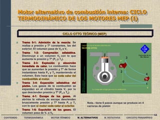 44
Motor alternativo de combustión interna: CICLO
TERMODINÁMICO DE LOS MOTORES MEP (I)
CONTENIDO TERMODINÁMICA MOTOR TÉRMICO M. ALTERNATIVOS M. ROTATIVOS CIRCUITO FRIGORÍFICO
CICLO OTTO TEÓRICO (MEP)
 Tramo 0-1: Admisión de la mezcla: Se
realiza a presión y Tª constantes, las del
exterior. El volumen pasa de V0 a V1
 Tramo 1-2: Compresión adiabática.
Disminuye a un volumen V2 con lo que
aumenta la presión y Tª (P2 y T2).
 Tramo 2-3: Explosión y absorción
inmediata de calor. La combustión hace
que se aumenten la presión y Tª de forma
instantánea hasta P3 y T3 manteniendo el
volumen. Esto hace que se ceda calor del
combustible al motor.
 Tramo 3-4: Expansión adiabática del
pistón. Los gases de la combustión se
expanden en el cilindro hasta V1 por lo
que descienden presión y Tª (P4 y T4).
 Tramo 4-1: Escape de los gases. Al
abrirse la válvula de escape descienden
bruscamente presión y Tª hasta P1 y T1
con lo que el motor cede calor al exterior.
 Tramo 1-0: Expulsión de los gases. El
volumen pasa de V1 a V0
0
1
2
3
4
Nota.- tiene 6 pasos aunque se produce en 4
carreras de pistón
Qc
QF
 