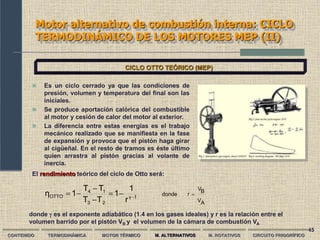 45
Motor alternativo de combustión interna: CICLO
TERMODINÁMICO DE LOS MOTORES MEP (II)
CONTENIDO TERMODINÁMICA MOTOR TÉRMICO M. ALTERNATIVOS M. ROTATIVOS CIRCUITO FRIGORÍFICO
CICLO OTTO TEÓRICO (MEP)
 Es un ciclo cerrado ya que las condiciones de
presión, volumen y temperatura del final son las
iniciales.
 Se produce aportación calórica del combustible
al motor y cesión de calor del motor al exterior.
 La diferencia entre estas energías es el trabajo
mecánico realizado que se manifiesta en la fase
de expansión y provoca que el pistón haga girar
al cigüeñal. En el resto de tramos es éste último
quien arrastra al pistón gracias al volante de
inercia.
El rendimiento teórico del ciclo de Otto será:
A
V
B
V
r
donde
1
γ
2
3
1
4
OTTO
r
1
1
T
T
T
T
1
η 







donde  es el exponente adiabático (1.4 en los gases ideales) y r es la relación entre el
volumen barrido por el pistón VB y el volumen de la cámara de combustión VA
 