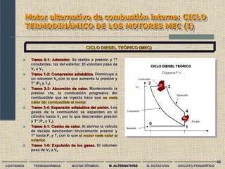 46
Motor alternativo de combustión interna: CICLO
TERMODINÁMICO DE LOS MOTORES MEC (I)
CONTENIDO TERMODINÁMICA MOTOR TÉRMICO M. ALTERNATIVOS M. ROTATIVOS CIRCUITO FRIGORÍFICO
CICLO DIESEL TEÓRICO (MEC)
 Tramo 0-1: Admisión: Se realiza a presión y Tª
constantes, las del exterior. El volumen pasa de
V0 a V1
 Tramo 1-2: Compresión adiabática. Disminuye a
un volumen V2 con lo que aumenta la presión y
Tª (P2 y T2).
 Tramo 2-3: Absorción de calor. Manteniendo la
presión cte, la combustión progresiva del
combustible que se inyecta hace que se ceda
calor del combustible al motor.
 Tramo 3-4: Expansión adiabática del pistón. Los
gases de la combustión se expanden en el
cilindro hasta V4 por lo que descienden presión
y Tª (P4 y T4).
 Tramo 4-1: Cesión de calor. Al abrirse la válvula
de escape descienden bruscamente presión y
Tª hasta P1 y T1 con lo que el motor cede calor al
exterior.
 Tramo 1-0: Expulsión de los gases. El volumen
pasa de V1 a V0
0
1
2
3
4
Q
c
QF
 
