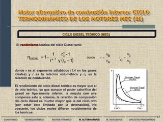 47
Motor alternativo de combustión interna: CICLO
TERMODINÁMICO DE LOS MOTORES MEC (II)
CONTENIDO TERMODINÁMICA MOTOR TÉRMICO M. ALTERNATIVOS M. ROTATIVOS CIRCUITO FRIGORÍFICO
CICLO DIESEL TEÓRICO (MEC)
El rendimiento teórico del ciclo Diesel será:
  2
V
3
V
C
r
A
V
B
V
r
donde
1
r
γ
1
-
r
r
1
1
η
C
γ
C
1
γ
DIESEL 



 
donde  es el exponente adiabático (1.4 en los gases
ideales) y r es la relación volumétrica y rC es la
relación de combustión.
El rendimiento del ciclo diesel teórico es mayor que el
de otto teórico, ya que aunque el poder calorífico del
gasoil es ligeramente inferior, la mezcla con aire
compensa esto y, además, la relación de compresión
del ciclo diesel es mucho mayor que la del ciclo otto
(por estar éste limitado por la detonación). No
obstante, los ciclos reales difieren notablemente de
los teóricos.
 