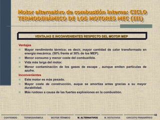 48
Motor alternativo de combustión interna: CICLO
TERMODINÁMICO DE LOS MOTORES MEC (III)
CONTENIDO TERMODINÁMICA MOTOR TÉRMICO M. ALTERNATIVOS M. ROTATIVOS CIRCUITO FRIGORÍFICO
VENTAJAS E INCONVENIENTES RESPECTO DEL MOTOR MEP
Ventajas
 Mayor rendimiento térmico; es decir, mayor cantidad de calor transformado en
energía mecánica. (50% frente al 30% de los MEP).
 Menor consumo y menor coste del combustible.
 Vida más larga del motor.
 Menor contaminación de los gases de escape , aunque emiten partículas de
azufre.
Inconvenientes
 Este motor es más pesado.
 Mayor coste de construcción, auque se amortiza antes gracias a su mayor
durabilidad.
 Más ruidoso a causa de las fuertes explosiones en la combustión.
 