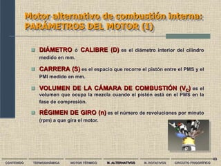 49
Motor alternativo de combustión interna:
PARÁMETROS DEL MOTOR (I)
CONTENIDO TERMODINÁMICA MOTOR TÉRMICO M. ALTERNATIVOS M. ROTATIVOS CIRCUITO FRIGORÍFICO
 DIÁMETRO ó CALIBRE (D) es el diámetro interior del cilindro
medido en mm.
 CARRERA (S) es el espacio que recorre el pistón entre el PMS y el
PMI medido en mm.
 VOLUMEN DE LA CÁMARA DE COMBUSTIÓN (VC) es el
volumen que ocupa la mezcla cuando el pistón está en el PMS en la
fase de compresión.
 RÉGIMEN DE GIRO (n) es el número de revoluciones por minuto
(rpm) a que gira el motor.
 