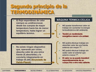 5
Segundo principio de la
TERMODINÁMICA
CONTENIDO TERMODINÁMICA MOTOR TÉRMICO M. ALTERNATIVOS M. ROTATIVOS CIRCUITO FRIGORÍFICO
 El flujo espontáneo de calor
siempre es unidireccional,
desde los cuerpos de mayor
temperatura hacia los de menor
temperatura, hasta lograr un
equilibrio térmico.
 NO puede transformar calor en
trabajo sin aumentar la energía
termodinámica del ambiente.
 No existe ningún dispositivo
que, operando por ciclos,
absorba calor de una única
fuente (E.absorbida) y lo
convierta íntegramente en
trabajo (E.útil).(Enunciado de
Kelvin-Planck).
 NO podrá efectuar trabajo sin
absorber calor de una fuente
externa con mayor Tª.
 Tendrá un rendimiento
energético menor a la unidad.
 NO podrá efectuar trabajo sin
ceder calor al exterior que
estará a menor Tª.
 El calor no se puede transferir
espontáneamente de un
cuerpo frío a otro más caliente.
MÁQUINA TÉRMICA CÍCLICA
 
