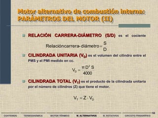 50
Motor alternativo de combustión interna:
PARÁMETROS DEL MOTOR (II)
D
S
diámetro
-
carrera
Relación 
4000
S
D
π
V
2
D 
CONTENIDO TERMODINÁMICA MOTOR TÉRMICO M. ALTERNATIVOS M. ROTATIVOS CIRCUITO FRIGORÍFICO
 RELACIÓN CARRERA-DIÁMETRO (S/D) es el cociente
 CILINDRADA UNITARIA (VD) es el volumen del cilindro entre el
PMS y el PMI medido en cc.
 CILINDRADA TOTAL (VT) es el producto de la cilindrada unitaria
por el número de cilindros (Z) que tiene el motor.
D
T V
Z
V 

 