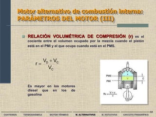 51
Motor alternativo de combustión interna:
PARÁMETROS DEL MOTOR (III)
C
C
D
V
V
V
r


CONTENIDO TERMODINÁMICA MOTOR TÉRMICO M. ALTERNATIVOS M. ROTATIVOS CIRCUITO FRIGORÍFICO
 RELACIÓN VOLUMÉTRICA DE COMPRESIÓN (r) es el
cociente entre el volumen ocupado por la mezcla cuando el pistón
está en el PMI y el que ocupa cuando está en el PMS.
Es mayor en los motores
diesel que en los de
gasolina
 