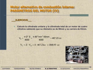 52
Motor alternativo de combustión interna:
PARÁMETROS DEL MOTOR (IV)
CONTENIDO TERMODINÁMICA MOTOR TÉRMICO M. ALTERNATIVOS M. ROTATIVOS CIRCUITO FRIGORÍFICO
 Calcula la cilindrada unitaria y la cilindrada total de un motor de cuatro
cilindros sabiendo que su diámetro es de 80mm y su carrera de 93mm.
___EJERCICIO___
cc
467.23
4000
93mm
mm
80
π
4000
S
D
π
V
2
2
2
D 


cc
1868.93
467.23cc
4
V
Z
V D
T 




 