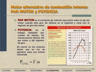 53
Motor alternativo de combustión interna:
PAR MOTOR y POTENCIA
CONTENIDO TERMODINÁMICA MOTOR TÉRMICO M. ALTERNATIVOS M. ROTATIVOS CIRCUITO FRIGORÍFICO
 PAR MOTOR es el momento de rotación que actúa sobre el eje del
motor cuando éste gira. Se obtiene en el cigüeñal y varía con el
régimen de giro del motor.
 POTENCIA es el
trabajo realizado por
unidad de tiempo. Es
consecuencia directa del
par motor y del régimen
de giro.
Es menor en los motores
diesel que en los de
gasolina, para una misma
cilindrada
ω
Γ
PÚTIL

 
