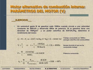 55
Motor alternativo de combustión interna:
PARÁMETROS DEL MOTOR (V)
4000s
h
1.11
Km/h
90
Km
100
v
s
t
t
s
V 





KJ
243443
8l
Kg/l
0.7
KJ/Kg
43472
m
P
W
Q C 



CONTENIDO TERMODINÁMICA MOTOR TÉRMICO M. ALTERNATIVOS M. ROTATIVOS CIRCUITO FRIGORÍFICO
 Un automóvil gasta 8l de gasolina cada 100Km cuando circula a una velocidad
constante de 90Km/h y desarrolla 40Kw de potencia. Si la gasolina tiene una
densidad de 700Kg/m3 y un poder calorífico de 43472KJ/Kg, determina el
rendimiento del motor.
___EJERCICIO___
Trabajo consumido en 100Km
(energía calorífica del combustible)
tiempo durante el que se ha
consumido trabajo
Potencia consumida
KW
60.86
s
4000
KJ
243443
t
W
P 


66%
0.66
KW
60.86
KW
40
P
P
Q
W
η
CONSUMIDA
UTIL
t 




 