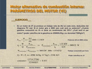 56
Motor alternativo de combustión interna:
PARÁMETROS DEL MOTOR (VI)
CONTENIDO TERMODINÁMICA MOTOR TÉRMICO M. ALTERNATIVOS M. ROTATIVOS CIRCUITO FRIGORÍFICO
 En un motor de 2T se produce un trabajo neto de 20J en cada ciclo, deducidos del
diagrama PV real. Si el motor gira a 4000 rpm cuál será su potencia? ¿Cuánta
gasolina consumirá en l/h si tiene un rendimiento del 35%? ¿Cuál será el par
motor? (poder calorífico de la gasolina es 45980KJ/Kg y su densidad 700Kg/m3)
___EJERCICIO___
KJ/l
32186
Kg/l
0.7
KJ/Kg
45980
m
P
W
Q C 




Potencia útil en 4000 ciclos
Poder calorífico en J/l
Trabajo consumido por hora
KW
1.33
4000
60s
J
20
n
t
W
PÚTIL



W
3809.52
0.35
KW
1.33
η
P
P
P
P
Q
W
η
t
UTIL
CONSUMIDA
CONSUMIDA
UTIL
t 





13714272J
3600s
3809.52W
t
P
W CONSUMIDO
CONSUMIDO 


l
0.43
KJ/l
32186
KJ
13714.272
consumo 

 