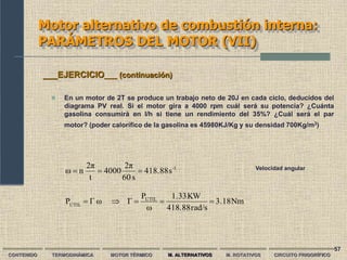 57
Motor alternativo de combustión interna:
PARÁMETROS DEL MOTOR (VII)
CONTENIDO TERMODINÁMICA MOTOR TÉRMICO M. ALTERNATIVOS M. ROTATIVOS CIRCUITO FRIGORÍFICO
 En un motor de 2T se produce un trabajo neto de 20J en cada ciclo, deducidos del
diagrama PV real. Si el motor gira a 4000 rpm cuál será su potencia? ¿Cuánta
gasolina consumirá en l/h si tiene un rendimiento del 35%? ¿Cuál será el par
motor? (poder calorífico de la gasolina es 45980KJ/Kg y su densidad 700Kg/m3)
___EJERCICIO___ (continuación)
Nm
3.18
rad/s
418.88
KW
1.33
ω
P
Γ
ω
Γ
P UTIL
ÚTIL





1
-
s
418.88
s
60
2π
4000
t
2π
n
ω 

 Velocidad angular
 