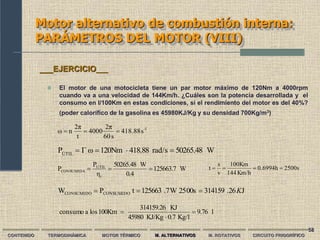 58
Motor alternativo de combustión interna:
PARÁMETROS DEL MOTOR (VIII)
W
50265.48
rad/s
418.88
120Nm
ω
Γ
PÚTIL




1
-
s
418.88
s
60
2π
4000
t
2π
n
ω 


CONTENIDO TERMODINÁMICA MOTOR TÉRMICO M. ALTERNATIVOS M. ROTATIVOS CIRCUITO FRIGORÍFICO
 El motor de una motocicleta tiene un par motor máximo de 120Nm a 4000rpm
cuando va a una velocidad de 144Km/h. ¿Cuáles son la potencia desarrollada y el
consumo en l/100Km en estas condiciones, si el rendimiento del motor es del 40%?
(poder calorífico de la gasolina es 45980KJ/Kg y su densidad 700Kg/m3)
___EJERCICIO___
W
125663.7
0.4
W
50265.48
η
P
P
t
UTIL
CONSUMIDA 


J
26
.
314159
00s
25
W
7
.
125663
t
P
W CONSUMIDO
CONSUMIDO K



2500s
h
0.6994
Km/h
144
100Km
v
s
t 



l
9.76
Kg/l
0.7
KJ/Kg
45980
KJ
314159.26
100Km
los
a
consumo 


 