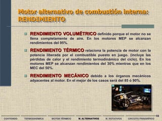 59
Motor alternativo de combustión interna:
RENDIMIENTO
CONTENIDO TERMODINÁMICA MOTOR TÉRMICO M. ALTERNATIVOS M. ROTATIVOS CIRCUITO FRIGORÍFICO
 RENDIMIENTO VOLUMÉTRICO definido porque el motor no se
llena completamente de aire. En los motores MEP se alcanzan
rendimientos del 95%.
 RENDIMIENTO TÉRMICO relaciona la potencia de motor con la
potencia liberada por el combustible puesto en juego. (incluye las
pérdidas de calor y el rendimiento termodinámico del ciclo). En los
motores MEP se alcanzan rendimientos del 30% mientras que en los
MEC del 50%.
 RENDIMIENTO MECÁNICO debido a los órganos mecánicos
adyacentes al motor. En el mejor de los casos será del 85 ó 90%.
 