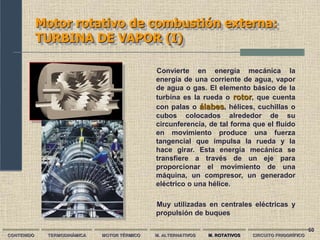 60
Motor rotativo de combustión externa:
TURBINA DE VAPOR (I)
CONTENIDO TERMODINÁMICA MOTOR TÉRMICO M. ALTERNATIVOS M. ROTATIVOS CIRCUITO FRIGORÍFICO
Convierte en energía mecánica la
energía de una corriente de agua, vapor
de agua o gas. El elemento básico de la
turbina es la rueda o rotor, que cuenta
con palas o álabes, hélices, cuchillas o
cubos colocados alrededor de su
circunferencia, de tal forma que el fluido
en movimiento produce una fuerza
tangencial que impulsa la rueda y la
hace girar. Esta energía mecánica se
transfiere a través de un eje para
proporcionar el movimiento de una
máquina, un compresor, un generador
eléctrico o una hélice.
Muy utilizadas en centrales eléctricas y
propulsión de buques
 