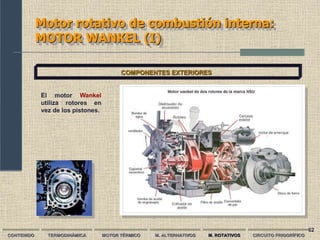 62
Motor rotativo de combustión interna:
MOTOR WANKEL (I)
CONTENIDO TERMODINÁMICA MOTOR TÉRMICO M. ALTERNATIVOS M. ROTATIVOS CIRCUITO FRIGORÍFICO
COMPONENTES EXTERIORES
El motor Wankel
utiliza rotores en
vez de los pistones.
 