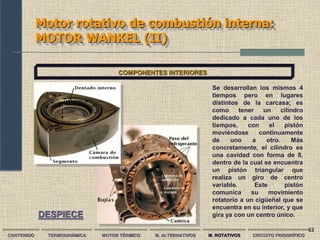 63
Motor rotativo de combustión interna:
MOTOR WANKEL (II)
CONTENIDO TERMODINÁMICA MOTOR TÉRMICO M. ALTERNATIVOS M. ROTATIVOS CIRCUITO FRIGORÍFICO
COMPONENTES INTERIORES
Se desarrollan los mismos 4
tiempos pero en lugares
distintos de la carcasa; es
como tener un cilindro
dedicado a cada uno de los
tiempos, con el pistón
moviéndose continuamente
de uno a otro. Más
concretamente, el cilindro es
una cavidad con forma de 8,
dentro de la cual se encuentra
un pistón triangular que
realiza un giro de centro
variable. Este pistón
comunica su movimiento
rotatorio a un cigüeñal que se
encuentra en su interior, y que
gira ya con un centro único.
DESPIECE
 