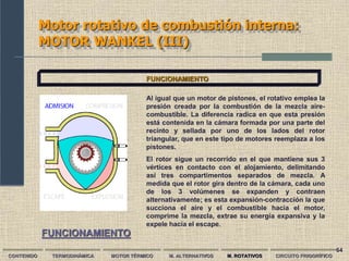 64
Motor rotativo de combustión interna:
MOTOR WANKEL (III)
CONTENIDO TERMODINÁMICA MOTOR TÉRMICO M. ALTERNATIVOS M. ROTATIVOS CIRCUITO FRIGORÍFICO
Al igual que un motor de pistones, el rotativo emplea la
presión creada por la combustión de la mezcla aire-
combustible. La diferencia radica en que esta presión
está contenida en la cámara formada por una parte del
recinto y sellada por uno de los lados del rotor
triangular, que en este tipo de motores reemplaza a los
pistones.
El rotor sigue un recorrido en el que mantiene sus 3
vértices en contacto con el alojamiento, delimitando
así tres compartimentos separados de mezcla. A
medida que el rotor gira dentro de la cámara, cada uno
de los 3 volúmenes se expanden y contraen
alternativamente; es esta expansión-contracción la que
succiona el aire y el combustible hacia el motor,
comprime la mezcla, extrae su energía expansiva y la
expele hacia el escape.
FUNCIONAMIENTO
FUNCIONAMIENTO
 
