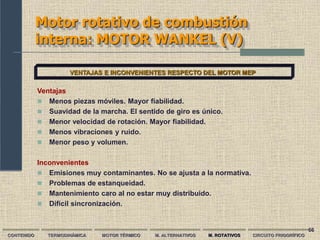 66
Motor rotativo de combustión
interna: MOTOR WANKEL (V)
CONTENIDO TERMODINÁMICA MOTOR TÉRMICO M. ALTERNATIVOS M. ROTATIVOS CIRCUITO FRIGORÍFICO
VENTAJAS E INCONVENIENTES RESPECTO DEL MOTOR MEP
Ventajas
 Menos piezas móviles. Mayor fiabilidad.
 Suavidad de la marcha. El sentido de giro es único.
 Menor velocidad de rotación. Mayor fiabilidad.
 Menos vibraciones y ruido.
 Menor peso y volumen.
Inconvenientes
 Emisiones muy contaminantes. No se ajusta a la normativa.
 Problemas de estanqueidad.
 Mantenimiento caro al no estar muy distribuido.
 Difícil sincronización.
 