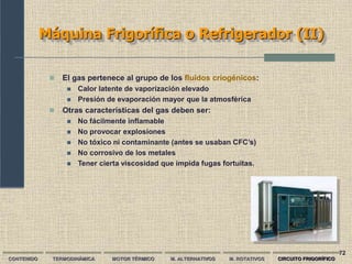 72
Máquina Frigorífica o Refrigerador (II)
CONTENIDO TERMODINÁMICA MOTOR TÉRMICO M. ALTERNATIVOS M. ROTATIVOS CIRCUITO FRIGORÍFICO
 El gas pertenece al grupo de los fluidos criogénicos:
 Calor latente de vaporización elevado
 Presión de evaporación mayor que la atmosférica
 Otras características del gas deben ser:
 No fácilmente inflamable
 No provocar explosiones
 No tóxico ni contaminante (antes se usaban CFC’s)
 No corrosivo de los metales
 Tener cierta viscosidad que impida fugas fortuitas.
 