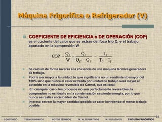 75
Máquina Frigorífica o Refrigerador (V)
CONTENIDO TERMODINÁMICA MOTOR TÉRMICO M. ALTERNATIVOS M. ROTATIVOS CIRCUITO FRIGORÍFICO
 COEFICIENTE DE EFICIENCIA o DE OPERACIÓN (COP)
es el cociente del calor que se extrae del foco frío Qf y el trabajo
aportado en la compresión W
 Se calcula de forma inversa a la eficiencia de una máquina térmica generadora
de trabajo.
 Podría ser mayor a la unidad, lo que significaría no un rendimiento mayor del
100% sino que nunca el calor extraído por unidad de trabajo será mayor al
obtenido en la máquina reversible de Carnot, que es ideal.
 En cualquier caso, los procesos no son perfectamente reversibles, la
compresión no es ideal y en la condensación se pierde energía, por lo que
nunca se realiza el ciclo ideal de Carnot.
 Interesa extraer la mayor cantidad posible de calor invirtiendo el menor trabajo
posible.
F
C
F
F
C
F
F
T
T
T
Q
Q
Q
W
Q
COP





 