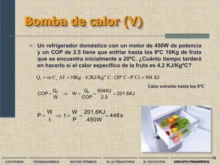  Un refrigerador doméstico con un motor de 450W de potencia
y un COP de 2.5 tiene que enfriar hasta los 8ºC 10Kg de fruta
que se encuentra inicialmente a 20ºC. ¿Cuánto tiempo tardará
en hacerlo si el calor específico de la fruta es 4.2 KJ/KgºC?
Bomba de calor (V)
s
448
450W
201.6KJ
P
W
t
t
W
P 




KJ
201.6
2.5
KJ
504
COP
Q
W
W
Q
COP F
F





KJ
504
C)
8º
-
C
(20º
C
4.2KJ/Kgº
10Kg
ΔT
C
m
Q e
1 




Calor extraído hasta los 8ºC
78
CONTENIDO TERMODINÁMICA MOTOR TÉRMICO M. ALTERNATIVOS M. ROTATIVOS CIRCUITO FRIGORÍFICO
 