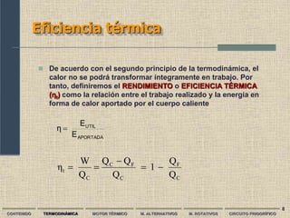 8
Eficiencia térmica
CONTENIDO TERMODINÁMICA MOTOR TÉRMICO M. ALTERNATIVOS M. ROTATIVOS CIRCUITO FRIGORÍFICO
 De acuerdo con el segundo principio de la termodinámica, el
calor no se podrá transformar íntegramente en trabajo. Por
tanto, definiremos el RENDIMIENTO o EFICIENCIA TÉRMICA
(ƞt) como la relación entre el trabajo realizado y la energía en
forma de calor aportado por el cuerpo caliente
APORTADA
UTIL
E
E
η 
C
F
C
F
C
C
t
Q
Q
1
Q
Q
Q
Q
W
η 




 