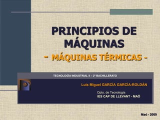 PRINCIPIOS DE
MÁQUINAS
- MÁQUINAS TÉRMICAS -
Luis Miguel GARCÍA GARCÍA-ROLDÁN
Dpto. de Tecnología
IES CAP DE LLEVANT - MAÓ
TECNOLOGÍA INDUSTRIAL II – 2º BACHILLERATO
Maó - 2009
 
