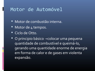 Motor de Automóvel
 Motor de combustão interna.
 Motor de 4 tempos.
 Ciclo de Otto.
 O principio básico →colocar uma pequena

quantidade de combustível e queimá-lo,
gerando uma quantidade enorme de energia
em forma de calor e de gases em violenta
expansão.

 