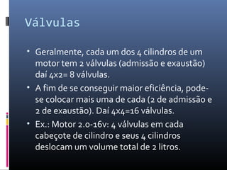 Válvulas
• Geralmente, cada um dos 4 cilindros de um

motor tem 2 válvulas (admissão e exaustão)
daí 4x2= 8 válvulas.
• A fim de se conseguir maior eficiência, podese colocar mais uma de cada (2 de admissão e
2 de exaustão). Daí 4x4=16 válvulas.
• Ex.: Motor 2.0-16v: 4 válvulas em cada
cabeçote de cilindro e seus 4 cilindros
deslocam um volume total de 2 litros.

 