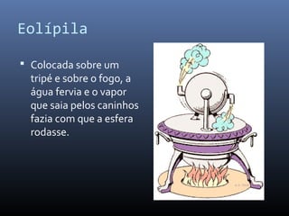Eolípila
 Colocada sobre um

tripé e sobre o fogo, a
água fervia e o vapor
que saia pelos caninhos
fazia com que a esfera
rodasse.

 