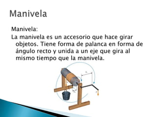 Manivela:
La manivela es un accesorio que hace girar
objetos. Tiene forma de palanca en forma de
ángulo recto y unida a un eje que gira al
mismo tiempo que la manivela.

 