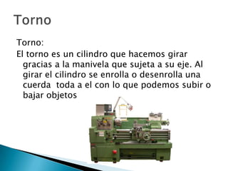 Torno:
El torno es un cilindro que hacemos girar
gracias a la manivela que sujeta a su eje. Al
girar el cilindro se enrolla o desenrolla una
cuerda toda a el con lo que podemos subir o
bajar objetos

 