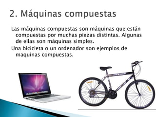 Las máquinas compuestas son máquinas que están
compuestas por muchas piezas distintas. Algunas
de ellas son máquinas simples.
Una bicicleta o un ordenador son ejemplos de
maquinas compuestas.

 