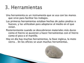 Una herramienta es un instrumento que se usa con las manos
que sirve para facilitar los trabajos.
Las primeras herramientas estaban hechas de palos piedras o
huesos, y las utilizaban para adaptarse al medio en el que
vivían.
Posteriormente cuando se descubrieron materiales más duros
como el hierro se pusieron a hacer herramientas con el hierro
como el pico o el martillo.
Hoy en día hay muchas herramientas, la llave inglesa, la moto
sierra… En los oficios se usan muchas herramientas.

 